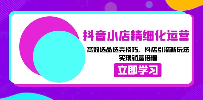 抖音小店精细化运营：高效选品选类技巧，抖店引流新玩法，实现销量倍增-星火轻创