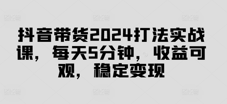 抖音带货2024打法实战课，每天5分钟，收益可观，稳定变现【揭秘】-星火轻创