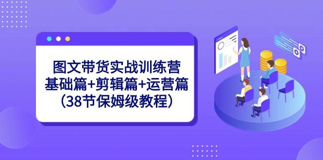 图文带货实战训练营：基础篇+剪辑篇+运营篇（38节保姆级教程）-星火轻创
