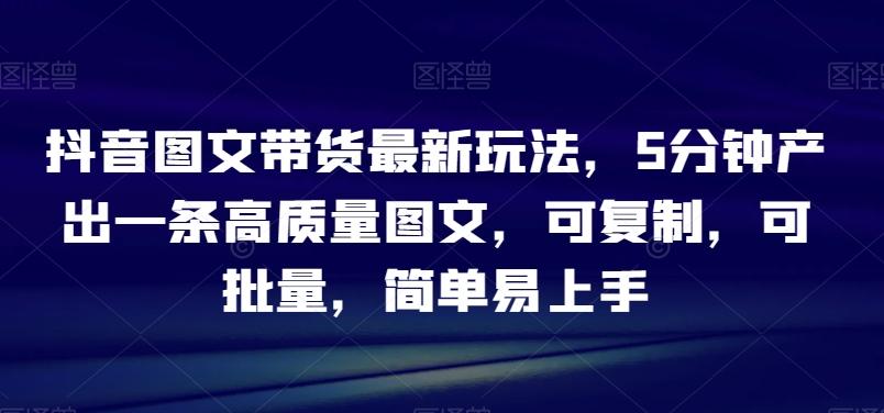 抖音图文带货最新玩法，5分钟产出一条高质量图文，可复制，可批量，简单易上手【揭秘】-星火轻创