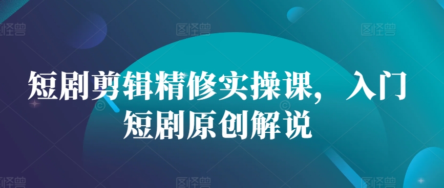 短剧剪辑精修实操课，入门短剧原创解说-星火轻创