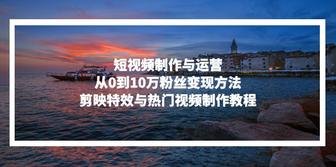 短视频制作与运营，从0到10万粉丝变现方法，剪映特效与热门视频制作教程-星火轻创