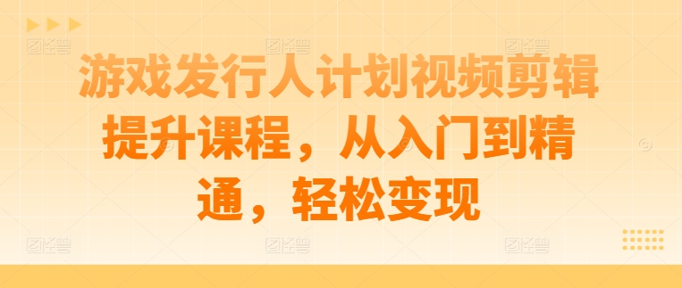 游戏发行人计划视频剪辑提升课程，从入门到精通，轻松变现-星火轻创