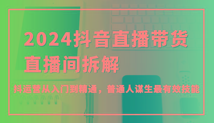 2024抖音直播带货直播间拆解，抖运营从入门到精通，普通人谋生最有效技能-星火轻创