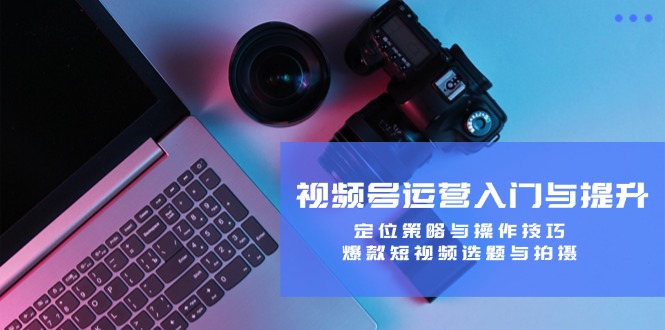 视频号运营入门与提升：定位策略与操作技巧，爆款短视频选题与拍摄-星火轻创