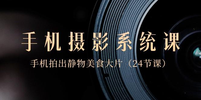 0基础手机摄影系统课，手机拍出静物美食大片（24节课）-星火轻创