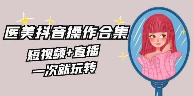 美业全干货·生美·医美抖音操作合集，短视频+直播，一次就玩转-星火轻创