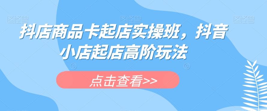 抖店商品卡起店实操班，抖音小店起店高阶玩法-星火轻创