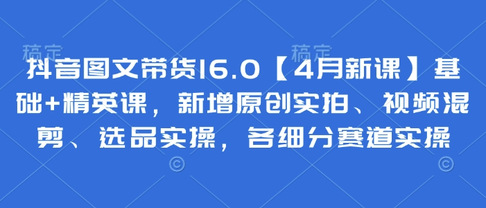 抖音图文带货16.0【4月新课】基础+精英课，新增原创实拍、视频混剪、选品实操，各细分赛道实操-星火轻创
