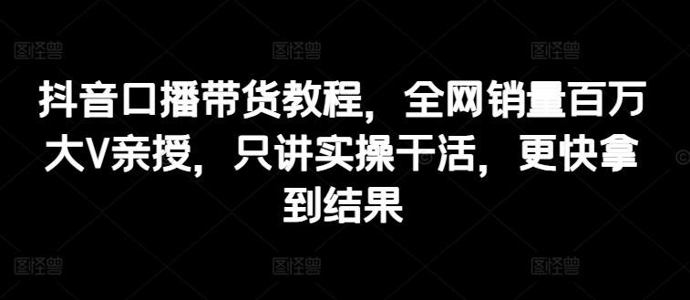 抖音口播带货教程，全网销量百万大V亲授，只讲实操干活，更快拿到结果-星火轻创