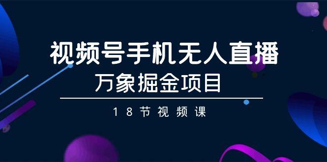 视频号手机无人直播-万象掘金项目(18节视频课)-星火轻创