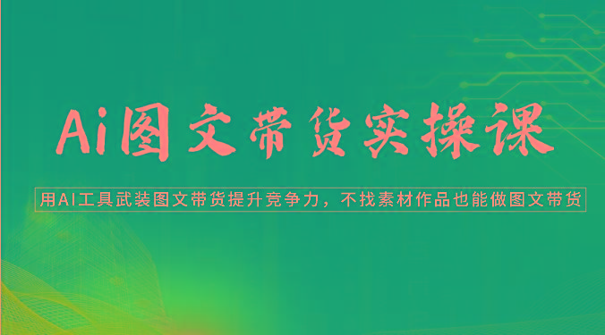 Ai图文带货实操课-用AI工具武装图文带货提升竞争力，不找素材作品也能做图文带货-星火轻创