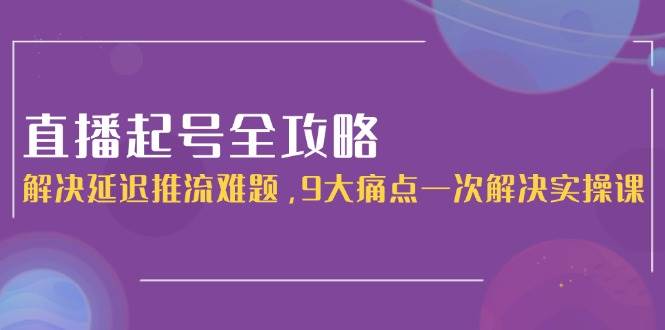 直播起号全攻略:解决延迟推流难题,9大痛点一次解决实操课-星火轻创
