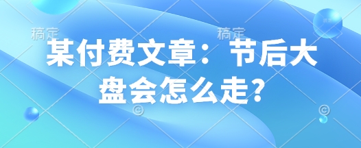 某付费文章：节后大盘会怎么走?-星火轻创