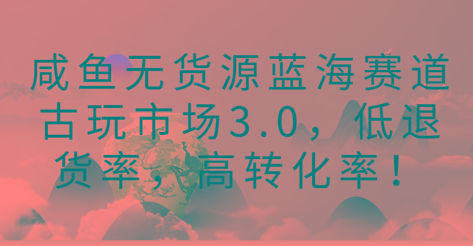 咸鱼无货源蓝海赛道古玩市场3.0，低退货率，高转化率！-星火轻创