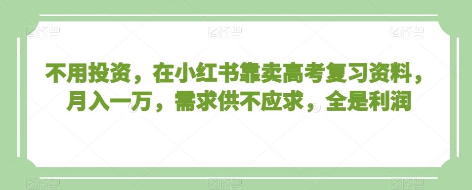 不用投资，在小红书靠卖高考复习资料，月入一万，需求供不应求，全是利润【揭秘】-星火轻创