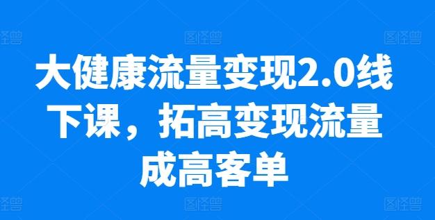 大健康流量变现2.0线下课，​拓高变现流量成高客单，业绩10倍增长，低粉高变现，只讲落地实操-星火轻创