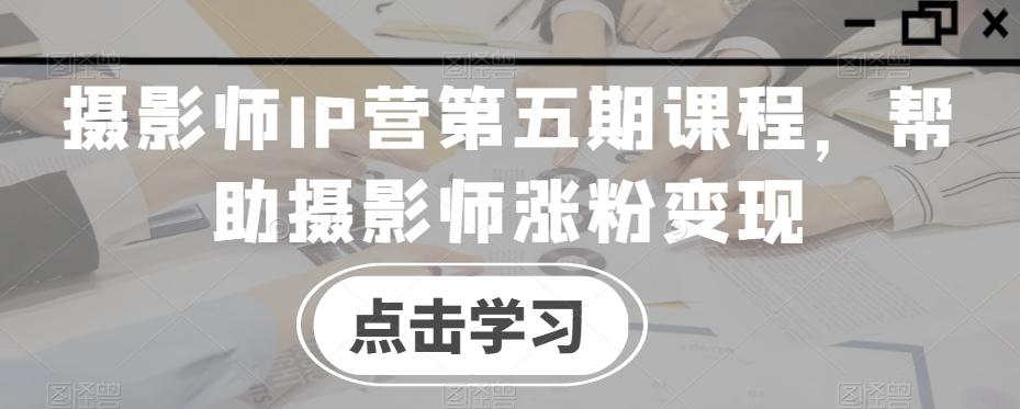 摄影师IP营第五期课程，帮助摄影师涨粉变现-星火轻创