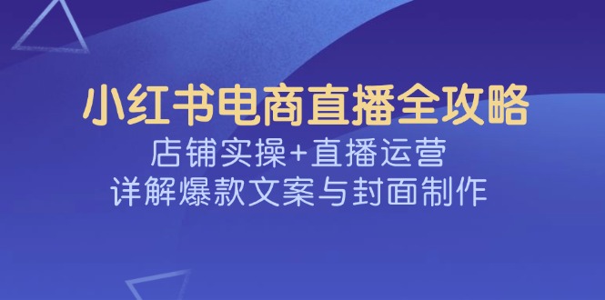 小红书电商直播全攻略，店铺实操+直播运营，详解爆款文案与封面制作-星火轻创