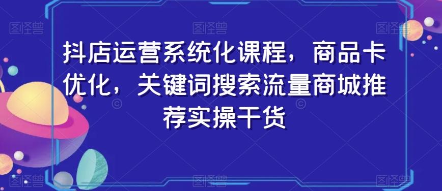 抖店运营系统化课程，商品卡优化，关键词搜索流量商城推荐实操干货-星火轻创