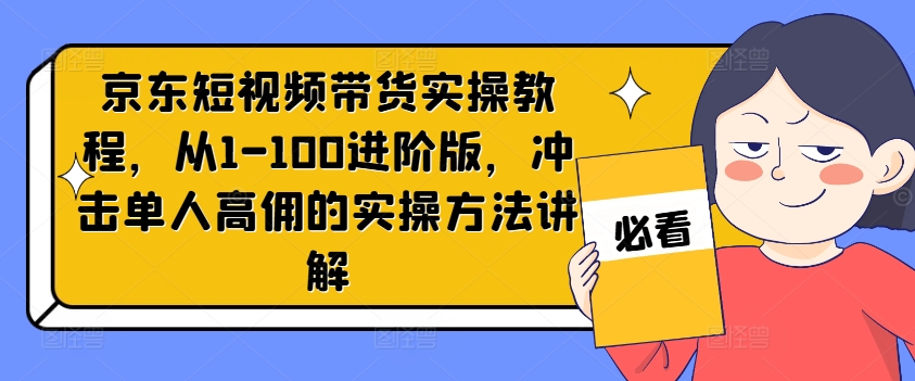 京东短视频带货实操教程，从1-100进阶版，冲击单人高佣的实操方法讲解-星火轻创