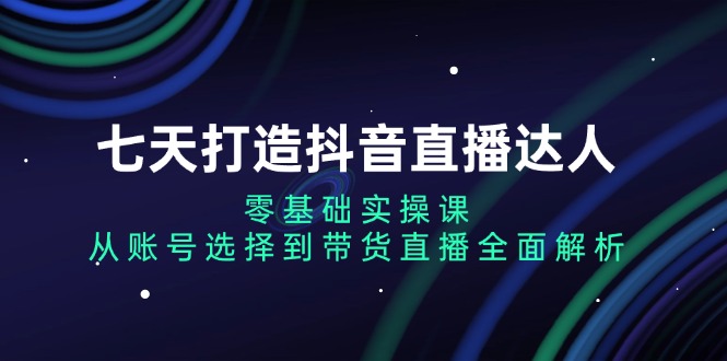 七天打造抖音直播达人：零基础实操课，从账号选择到带货直播全面解析-星火轻创