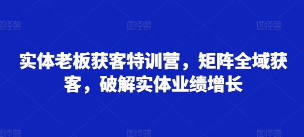 实体老板获客特训营，矩阵全域获客，破解实体业绩增长-星火轻创