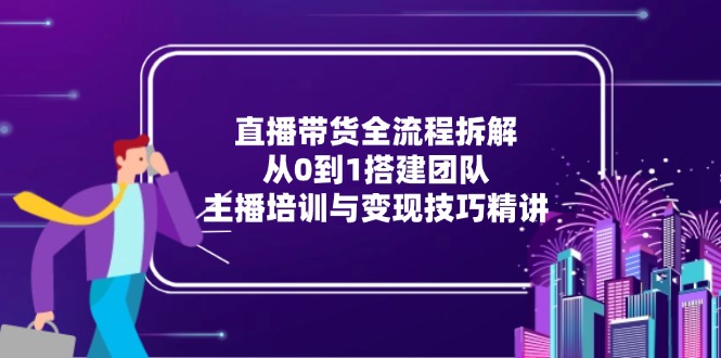 直播带货全流程拆解：从0到1搭建团队，主播培训与变现技巧精讲-星火轻创