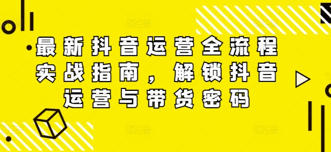 最新抖音运营全流程实战指南，解锁抖音运营与带货密码-星火轻创