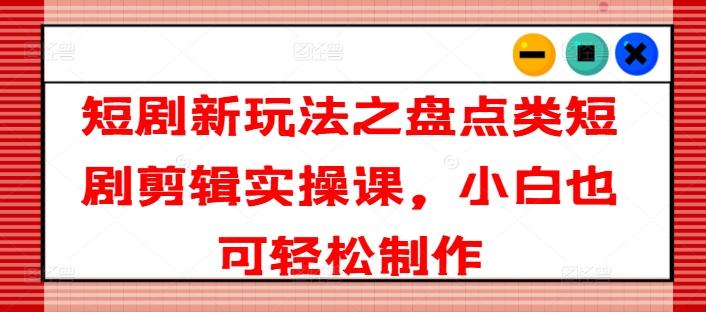 短剧新玩法之盘点类短剧剪辑实操课，小白也可轻松制作-星火轻创