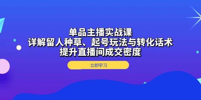 单品主播实战课：详解留人种草、起号玩法与转化话术，提升直播间成交密度-星火轻创