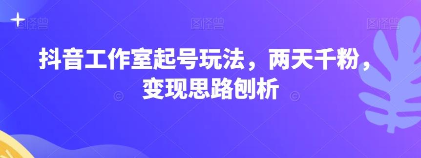 抖音工作室起号玩法，两天千粉，变现思路刨析-星火轻创