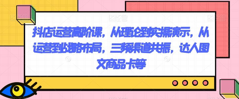 抖店运营高阶课，从理论到实操演示，从运营到战略布局，三频渠道共振，达人图文商品卡等-星火轻创