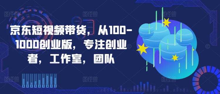 京东短视频带货，从100-1000创业版，专注创业者，工作室，团队-星火轻创