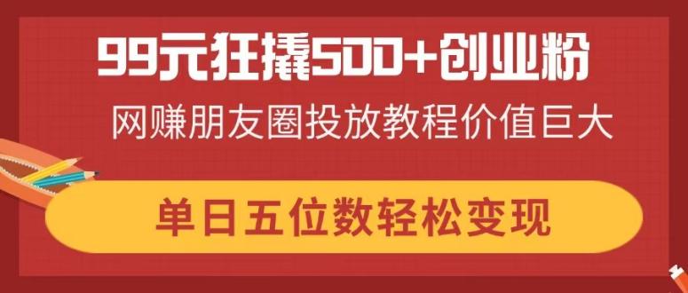 99元狂撬500+创业粉，网赚朋友圈投放教程价值巨大，单日五位数轻松变现-星火轻创