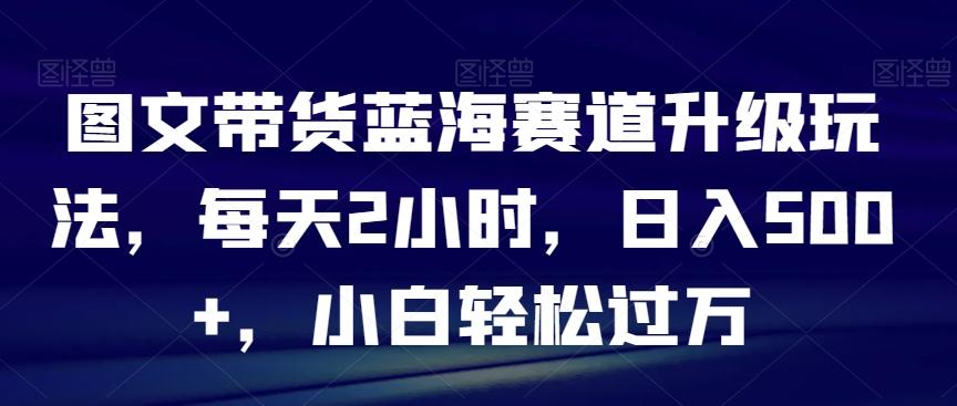 图文带货蓝海赛道升级玩法，每天2小时，日入500+，小白轻松过万-星火轻创