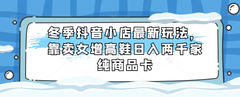 冬季抖音小店最新玩法，靠卖女增高鞋日入两千家纯商品卡【揭秘】-星火轻创