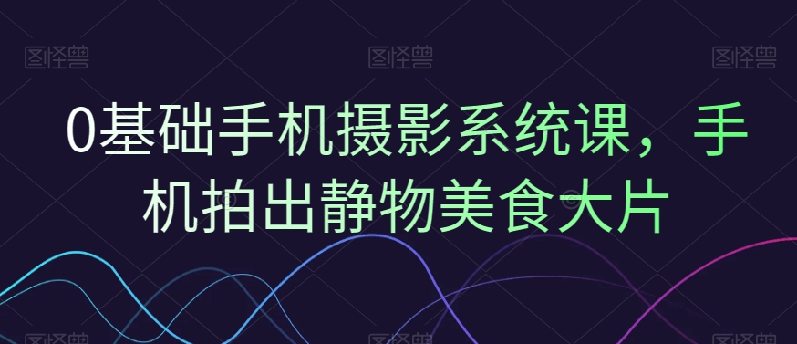 0基础手机摄影系统课，手机拍出静物美食大片-星火轻创