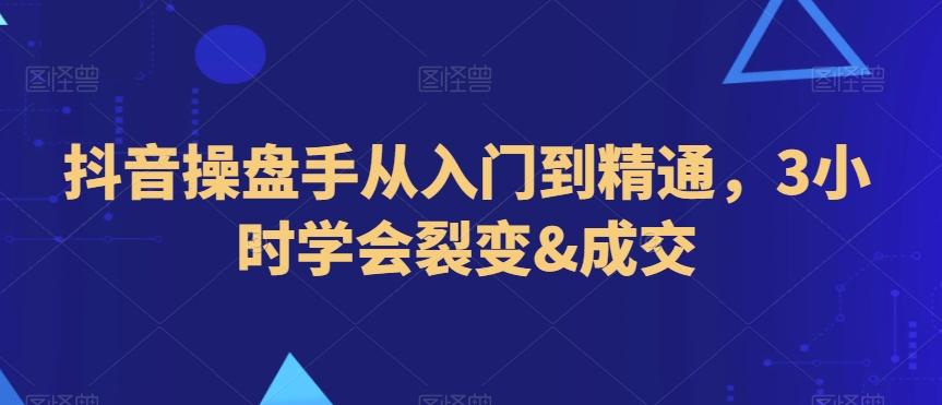 抖音操盘手从入门到精通，3小时学会裂变&成交-星火轻创
