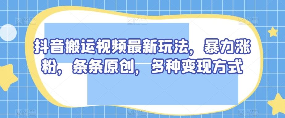 抖音搬运视频最新玩法，暴力涨粉，条条原创，多种变现方式【揭秘】-星火轻创