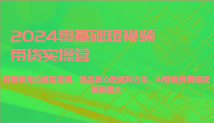 2024零基础短视频带货实操营-搭建和定位底层逻辑、选品核心数据和方法、AI智能剪辑-星火轻创