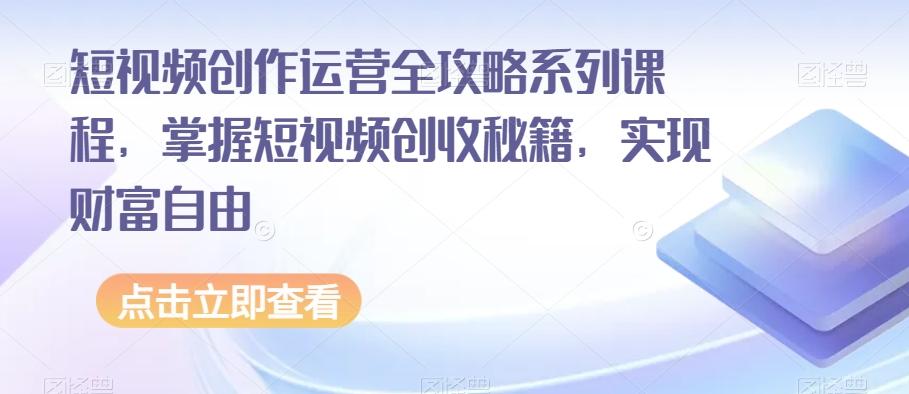 短视频创作运营全攻略系列课程，掌握短视频创收秘籍，实现财富自由-星火轻创
