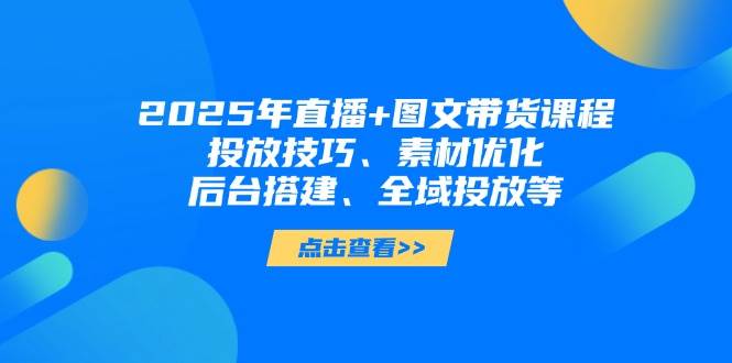2025年短视频图文带货+直播带货：投放技巧、素材优化、后台搭建、全域投放等-星火轻创