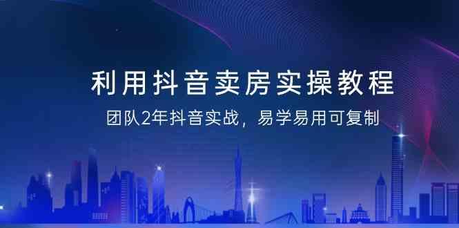 利用抖音卖房实操教程，团队2年抖音实战，易学易用可复制(无水印课程)-星火轻创