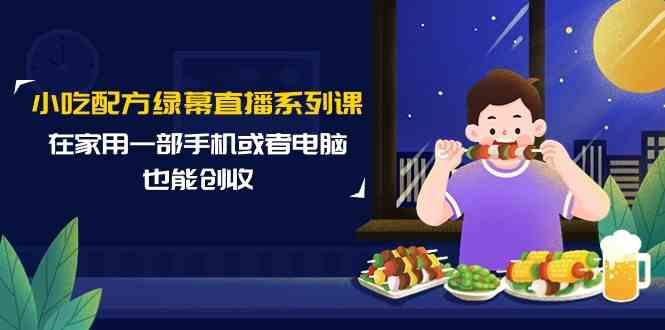 小吃配方绿幕直播系列课，在家用一部手机或者电脑也能创收(14节课)-星火轻创