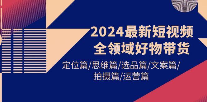 (9818期)2024最新短视频全领域好物带货 定位篇/思维篇/选品篇/文案篇/拍摄篇/运营篇-星火轻创