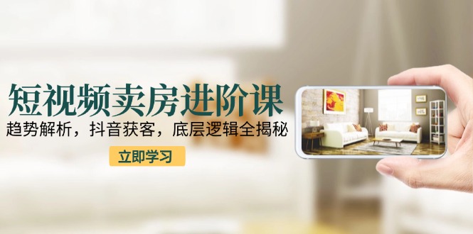 短视频卖房进阶课：趋势解析，抖音获客，底层逻辑全揭秘-星火轻创