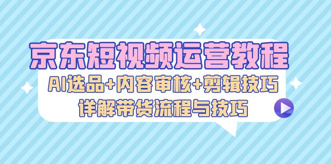 京东短视频运营教程：AI选品+内容审核+剪辑技巧，详解带货流程与技巧-星火轻创
