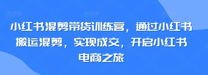 小红书混剪带货训练营，通过小红书搬运混剪，实现成交，开启小红书电商之旅-星火轻创