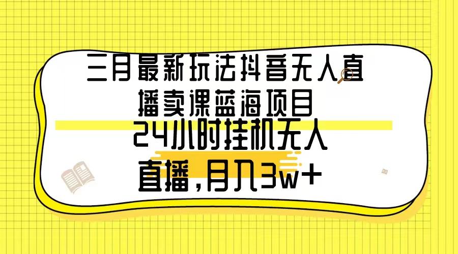 三月最新玩法抖音无人直播卖课蓝海项目，24小时无人直播，月入3w+-星火轻创